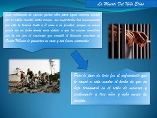 La Muerte Del Niño Elías
Este adolecente de apenas quince años para aquel entonces segado
por la rabia cometió dicho crimen, sin importarles las consecuencias
que esto le traería tanto a él como a su familia; porque su mamá
quedo sin un techo donde vivir debido a que los vecinos invadidos
por la ira por el asesinato que cometió el llamado monstruo de
Santa Mónica le quemaron su casa y sus bienes materiales




                                                 Pero lo peor de todo fue el sufrimiento que
                                                 le causó a esta madre el hecho de que su
                                                 hijo terminará en el retén de menores y
                                                 sentenciado a tres años y ocho meses de
                                                 prisión.
 