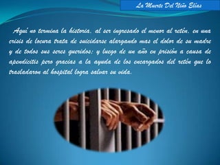 La Muerte Del Niño Elías


  Aquí no termina la historia, al ser ingresado el menor al retén, en una
crisis de locura trata de suicidarse alargando mas el dolor de su madre
y de todos sus seres queridos; y luego de un año en prisión a causa de
apendicitis pero gracias a la ayuda de los encargados del retén que lo
trasladaron al hospital logra salvar su vida.
 