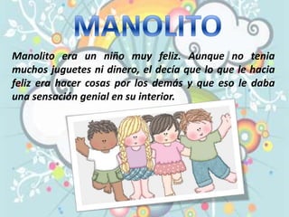 MANOLITO Manolito era un niño muy feliz. Aunque no tenia muchos juguetes ni dinero, el decía que lo que le hacia feliz era hacer cosas por los demás y que eso le daba una sensación genial en su interior. 