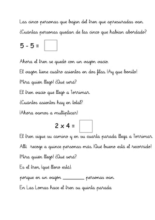 Las cinco personas que bajan del tren que apresuradas van.

¿Cuántas personas quedan de las cinco que habían abordado?


5-5=            0

Ahora el tren se quedó con un vagón vacío.

El vagón tiene cuatro asientos en dos filas. ¡Ay que bonito!

¡Mira quién llegó! ¿Qué será?

El tren vacío que llegó a Torrimar.

¿Cuántos asientos hay en total?

¡Ahora vamos a multiplicar!


                    2x4=          8
El tren sigue su camino y en su cuarta parada llega a Torrimar.

Allí recoge a quince personas más. ¡Qué bueno está el recorrido!

¡Mira quién llegó! ¿Qué será?

Es el tren, ¡qué lleno está!;

porque en un vagón ___________ personas van.

En Las Lomas hace el tren su quinta parada
 