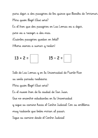 para dejar a dos pasajeros de los quince que llevaba de Torrimar.

¡Mira quién llegó! ¿Qué será?

Es el tren que dos pasajeros en Las Lomas va a dejar,

pero va a recoger a dos más.

¿Cuántos pasajeros quedan en total?

¡Ahora vamos a sumar y restar!



 13 + 2 = 15                    15 – 2 = 13


Sale de Las Lomas y en la Universidad de Puerto Rico

su sexta parada realizará.

¡Mira quién llegó! ¿Qué será?

Es el nuevo tren de la ciudad de San Juan.

Que no encontró estudiantes en la Universidad

y sigue su camino hacia el Centro Judicial. Con su emblema

muy radiante que todos miran al pasar.

Sigue su camino desde el Centro Judicial
 