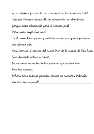 y su séptima parada la va a realizar en la Universidad del

Sagrado Corazón; dónde allí los estudiantes no abordarán

porque están estudiando para el examen final.

¡Mira quién llegó! ¿Qué será?

Es el nuevo tren que muy contento va, con sus quince personas

que abordo van.

Aquí termina el camino del nuevo tren de la ciudad de San Juan.

Será divertido volver a contar,

los números ordinales de las paradas que realizó, este

tren tan especial.

¿Ahora dime cuántas paradas realizó en números ordinales

este tren tan especial?______________________________________________
 