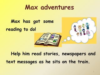 Max has got some 
reading to do! 
1 
Max adventures 
Help him read stories, newspapers and 
text messages as he sits on the train. 
 