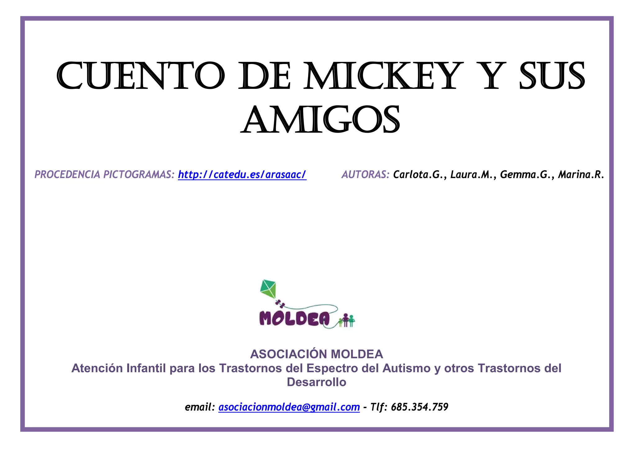 CUENTO DE MICKEY Y SUS
AMIGOS
PROCEDENCIA PICTOGRAMAS: http://catedu.es/arasaac/ AUTORAS: Carlota.G., Laura.M., Gemma.G., Marina.R.
ASOCIACIÓN MOLDEA
Atención Infantil para los Trastornos del Espectro del Autismo y otros Trastornos del
Desarrollo
email: asociacionmoldea@gmail.com - Tlf: 685.354.759
 