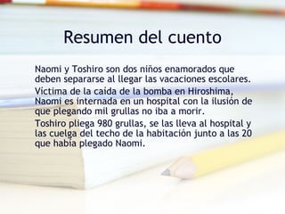 Resumen del cuento Naomi y Toshiro son dos niños enamorados que deben separarse al llegar las vacaciones escolares. Víctima de la caída de la bomba en Hiroshima, Naomi es internada en un hospital con la ilusión de que plegando mil grullas no iba a morir. Toshiro pliega 980 grullas, se las lleva al hospital y las cuelga del techo de la habitación junto a las 20 que había plegado Naomi.
