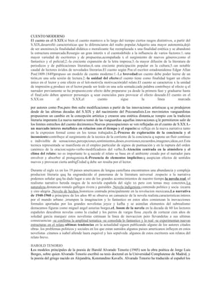 CUENTO MODERNO
El cuento en el S.XIX:si bien el cuento mantuvo a lo largo del tiempo ciertos rasgos distintivos, a partir del
S.XIX,desarrolló caracteristicas que lo diferenciaron del realto popular.Adquirio una mayor autonomía,dejó
de ser anonimos,la finalidadad didática o moralizante fue reemplazada x una finalidad estética y se abandonó
la estructura enmarcada.Resurgio un gran interés x el cuentodebido a la influencia de varios factores:1.-una
mayor variedad de escritorres y de propuestas,acompañada x el surgimiento de nuevos géneros;como el
fantastico y el policial;2.-la creciente expansión de la letra impresa;3.-la mayor difusión de la literatura de
periodicos y de publicaciones literatias;4.-una creciente praticipación popular en la cultura;5.-un notable
caudal de lectores ávidos de novedades literarias.El cuento según Poe:el escritor estadounidense Edgar Allan
Poe(1809-1849)propuso un modelo de cuento moderno:1.-La brevedad:un cuento debe poder leerse de un
tirón,en una sola sesión de lectura.2.-la unidad del efecto:el cuento tiene como finalidad logarr un efecto
único en el lector y este efecto es el leit-motiv(la motivcación)del relato.El cuento se caracteriza x la unidad
de impresión q produce en el lector;puede ser leido en una sola sentada;cada palabra contribuye al efecto q el
narrador previamente se ha propuesto;este efecto debe prepararse ya desde la primera fase y graduarse hasta
el final;solo deben aparecer personajes q sean esenciales para provocar el efecto deseado.El cuento en el
S.XX:en           el           S.XX,el          cuento          sigue          la        linea          marcada

por autores como Poe,pero tbm sufre modificaciones a partir de las innovaciones artistiscas q se produjeron
desde de las ultimas decadas del S.XIX y del nacimiento del Psicoanalisis.Los movimietos vanguardistas
propusieron un cambio en la concepción artística y crearon una estética distanta,se rompio con la tradicion
literaria imperante.La nueva narrativa tomó de las vanguardias aquellas innovaciones q le permitieron salir de
los limites estrechos del cuento decimonico.Nuevas preocupaciones se ven reflejadas en el cuento de S.XX:1.-
un marcado interes metafisico en relacion con el tiempo y el espacio:se refleja en la nueva narrativa tanto
en la expresion formal como en los temas trabajados.2.-Proceso de exploración de la conciencia y el
inconsiente:contribuye al surgimiento de la tecnica de la corriente de la conciencia q supone un fluir continuo
e indivisible de sensaciones,percepciones,sentimientos,deseo,aversiones,recuerdos,imagenes,ideas,ect.Esta
tecnica representada se manifiesta en el empleo particular de signos de puntuación y en la ruptura del orden
canónico de la oracion:sujeto-verbo-modificadores del verbo.3.-Atención centrada en la atmósfera y el
clima del relato: no es importante lo q sucede el relato se basa en el ambiente creado por el narrador para
envolver y absorber al protagonista.4.-Presencia de elementos implícitos:q auspician efectos de sentidos
nuevos y provocan cierta ambigÜedad q debe ser resulta por el lector.

Durante el siglo xx en los 19 paises americanos de lengua castellana encontramos una abundancia y compleja
producion literaria quq ha engrandecido el panorama de la literatura universal .respecto a la narrativa
podemos señalar quq ha dado lugar a uno de los grandes acontecimientos de nuestro tiempo.la novela real :el
realismo narrativo hereda rasgos de la noviela española del siglo xx pero con temas muy concretos,La
naturaleza destancan romulo gallegos rivera y guiraldes ,Novela indigenista contenido politico y socia :izcarra
y ciro alegria .Novela de hechos historicos centrada principalmente en la revolucion mexicana.La narrativa
de 1940-1960 a principios de los años 40 se observa un cansancio de la novela realista.caracteristicas:interes
por el mundo urbano ,irrumpen la imaginacion y lo fantastico en estos años comienzan la inovacciones
formales aportadas por los grandes novelistas joyce y kafha y se asimilan elementos del subrealismo
destacamos figuras como miguel angel asturias borges.eL boom de la novela en la decada de 60 los lectores
españoles descubren novelas como la ciudad y los perros de vargas llosa ,rayela de cortazar cien años de
soledad garcia marquez estos novelistas cntinuan la linea de inovaccion pero llevandolas a sus ultimas
consecuencias -se confirma la amplitud tematica -se consolida lo fantastico y lo real -se experimentan nuevas
estructuras en el relato.ultimas tendencias en la actualidad siguen publicando alguno de los autores citados
obras .los problemas politicos y sociales en los que estan sumidos algunos paises americanos influyen en estos
novelistas .citamos a isabel allende laura esquivel y luis sepulveda .algunos de estos escritores son relatos del
relato breve.

HAROLD TENORIO
Los modelos principales de la poesía de Harold Alvarado Tenorio (1945) son la obra poética de Jorge Luis
Borges, sobre quien Alvarado Tenorio escribió su tesis doctoral en la Universidad Complutense de Madrid, y
la poesía del griego nacido en Alejandría, Konstandino Kavafis. Alvarado Tenorio ha traducido al español los
 