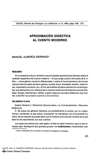 CAUCE, Revista de Filología y su Didáctica, n." 8, 1985, págs. 205 - 215




                                  APROXIMACIÓN DIDÁCTICA
                                    AL CUENTO MODERNO




           MANUEL ALBERCA SERRANO*




           RESUMEN
              En el presente artículo sintetizo las principales aportaciones teóricas sobre el
          carácter específico del cuento moderno —el que surge a partir de la obra de E. A.
          Poe—, como género narrativo diferenciado, y sobre el funcionamiento de los ele-
          mentos estructurales de dicho género: suceso único, brevedad, tensión, efecto fi-
          nal, tratamiento narrativo, etc. Al hilo del análisis de estos elementos constituyen-
          tes, que ejemplifico con referencias a cuentos modernos de diversos autores (Cor-
          tázar, Borges, Monterroso, Kafka), sugiero algunos recursos didácticos que inci-
          tan a escribir sus propios cuentos a los alumnos.

           PALABRAS CLAVE
             Cuento Moderno / Elementos Estructurales y su Funcionamiento / Recursos
          Didácticos.
             0. De todos los géneros literarios, es posiblemente el cuento, por su origen,
          forma y contenido, el que mayor vinculación ha mantenido con el acontecer hu-
          mano; de tal manera se puede decir que la historia profunda del hombre es la que
          éste ha ido escribiendo con sus cuentos.
              Los tipos de cuentos son casi tegión, si bien en este momento, para lo que in-
          teresa aquí, distinguiré dos grandes grupos: los tradicionales, transmitidos oral-
              * Doctor, Catedrático de la Escuela Universitaria de Magisterio de Málaga.


                                                                                           205




CAUCE. Núm. 8. ALBERCA SERRANO, Manuel. Aproximación didáctica al cuento moderno.
 