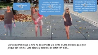 Bueno, vamos
chicas…
Camilita se despertó.
Vamos a mi casa Caro. Así
jugas con Cami y te quedas
a comer con nosotros. Te
hemos extrañado mucho…
Que hermosa invitación, ya
me estaba entristeciendo,
porque quería que Cami se
despertara y pudiera jugar
conmigo. Me siento feliz de
estar con ustedes, vamos!!!
Mariana percibe que la niña ha despertado y la invita a Caro a su casa para que
juegue con la niña. Caro acepta y esta feliz de estar con ellos…
 