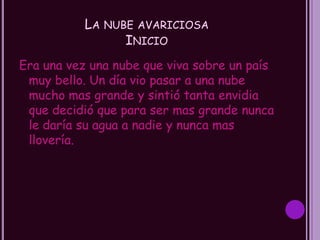 LA NUBE AVARICIOSA
                 INICIO
Era una vez una nube que viva sobre un país
 muy bello. Un día vio pasar a una nube
 mucho mas grande y sintió tanta envidia
 que decidió que para ser mas grande nunca
 le daría su agua a nadie y nunca mas
 llovería.
 