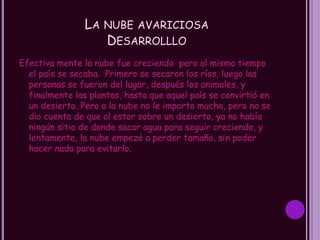 LA NUBE AVARICIOSA
                   DESARROLLLO
Efectiva mente la nube fue creciendo pero al mismo tiempo
  el país se secaba. Primero se secaron los ríos, luego las
  personas se fueron del lugar, después los animales, y
  finalmente las plantas, hasta que aquel país se convirtió en
  un desierto. Pero a la nube no le importo mucho, pero no se
  dio cuenta de que al estar sobre un desierto, ya no había
  ningún sitio de donde sacar agua para seguir creciendo, y
  lentamente, la nube empezó a perder tamaño, sin poder
  hacer nada para evitarlo.
 
