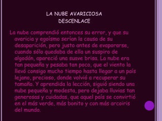 LA NUBE AVARICIOSA
                  DESCENLACE

La nube comprendió entonces su error, y que su
  avaricia y egoísmo serían la causa de su
  desaparición, pero justo antes de evaporarse,
  cuando sólo quedaba de ella un suspiro de
  algodón, apareció una suave brisa. La nube era
  tan pequeña y pesaba tan poco, que el viento la
  llevó consigo mucho tiempo hasta llegar a un país
  lejano, precioso, donde volvió a recuperar su
  tamaño. Y aprendida la lección, siguió siendo una
  nube pequeña y modesta, pero dejaba lluvias tan
  generosas y cuidadas, que aquel país se convirtió
  en el más verde, más bonito y con más arcoiris
  del mundo.
 