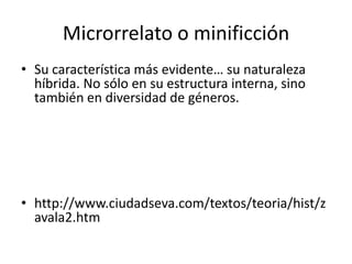 Microrrelato o minificción
• Su característica más evidente… su naturaleza
  híbrida. No sólo en su estructura interna, sino
  también en diversidad de géneros.




• http://www.ciudadseva.com/textos/teoria/hist/z
  avala2.htm
 
