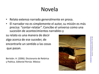 Novela
• Relato extenso narrado generalmente en prosa.
• El narrador no es simplemente el autor, su misión es más
   precisa: “contar-relatar”. Concibe el universo como una
   sucesión de acontecimientos narrables y
su relato es una manera de decir




                                                             http://www.flickr.com/photos/linnybinnypix/1189018851/
                                                             Flikr.com. Licencia de Atribución. Lil Pernille.
algo acerca de ese suceder, de
encontrarle un sentido a las cosas
 que pasan.


Beristán. H. (2006). Diccionario de Retórica
y Poética. Editorial Porrúa. México
 