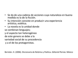 • Se da de una cadena de acciones cuya naturaleza en buena
   medida es la de la ficción.
• Su intención consiste en producir una experiencia
   artística, estética.
• La novela es la unidad donde
se combinan lenguajes;
y el aspecto tan heterogéneo
de este genero se debe a la
variedad social de su procedencia
 y a el de los protagonistas.


Beristán. H. (2006). Diccionario de Retórica y Poética. Editorial Porrúa. México
 