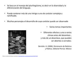 • Se basa en el manejo del plurilingüismo, es decir en la diversidad y la
      diferenciación del lenguaje.

    • Puede contener más de una intriga o una de carácter complejo y
      ramificado.

    • Muchos personajes el desarrollo de cuyo carácter puede ser observado

                                                                                                               • Varios temas importantes

                                                                                                        • Diferentes efectos y uno o varios
                                                                                                               clímax antes del desenlace ,
                                                                                                        y más de un desenlace, que pueden
                                                                                                                   ser abiertos o cerrados.

                                                                                                     Beristán. H. (2006). Diccionario de Retórica
                                                                                                              y Poética. Editorial Porrúa. México


Flikr.com. Licencia de Atribución. Austinevan. http://www.flickr.com/photos/austinevan/1225274637/
 