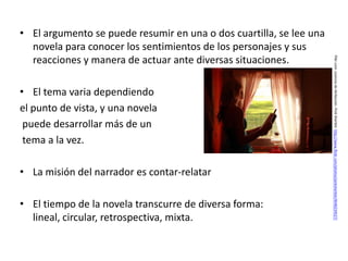 • El argumento se puede resumir en una o dos cuartilla, se lee una
  novela para conocer los sentimientos de los personajes y sus
  reacciones y manera de actuar ante diversas situaciones.




                                                                     Flikr.com. Licencia de Atribución. Pink Sherbet. http://www.flickr.com/photos/pinksherbet/4046234527/
• El tema varia dependiendo
el punto de vista, y una novela
 puede desarrollar más de un
 tema a la vez.

• La misión del narrador es contar-relatar

• El tiempo de la novela transcurre de diversa forma:
  lineal, circular, retrospectiva, mixta.
 