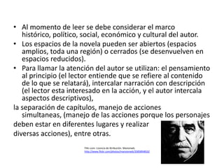 • Al momento de leer se debe considerar el marco
   histórico, político, social, económico y cultural del autor.
• Los espacios de la novela pueden ser abiertos (espacios
   amplios, toda una región) o cerrados (se desenvuelven en
   espacios reducidos).
• Para llamar la atención del autor se utilizan: el pensamiento
   al principio (el lector entiende que se refiere al contenido
   de lo que se relatará), intercalar narración con descripción
   (el lector esta interesado en la acción, y el autor intercala
   aspectos descriptivos),
la separación de capítulos, manejo de acciones
   simultaneas, (manejo de las acciones porque los personajes
deben estar en diferentes lugares y realizar
diversas acciones), entre otras.
                       Flikr.com. Licencia de Atribución. Masionwb.
                       http://www.flickr.com/photos/mansionwb/3585894810/
 