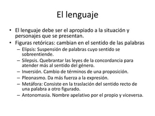 El lenguaje
• El lenguaje debe ser el apropiado a la situación y
  personajes que se presentan.
• Figuras retóricas: cambian en el sentido de las palabras
   – Elipsis: Suspensión de palabras cuyo sentido se
     sobreentiende.
   – Silepsis. Quebrantar las leyes de la concordancia para
     atender más al sentido del género.
   – Inversión. Cambio de términos de una proposición.
   – Pleonasmo. Da más fuerza a la expresión.
   – Metáfora: Consiste en la traslación del sentido recto de
     una palabra a otro figurado.
   – Antonomasia. Nombre apelativo por el propio y viceversa.
 