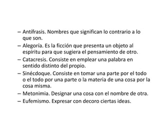 – Antífrasis. Nombres que significan lo contrario a lo
  que son.
– Alegoría. Es la ficción que presenta un objeto al
  espíritu para que sugiera el pensamiento de otro.
– Catacresis. Consiste en emplear una palabra en
  sentido distinto del propio.
– Sinécdoque. Consiste en tomar una parte por el todo
  o el todo por una parte o la materia de una cosa por la
  cosa misma.
– Metonimia. Designar una cosa con el nombre de otra.
– Eufemismo. Expresar con decoro ciertas ideas.
 