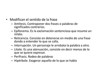 • Modifican el sentido de la frase
   – Antítesis. Contraponer dos frases o palabras de
     significados contrarios.
   – Epifonema. Es la exclamación sentenciosa que resume un
     relato.
   – Reticencia. Consiste en detenerse en medio de una frase
     dando a entender lo que se calla.
   – Interrupción. Un personaje le arrebata la palabra a otro.
   – Litote. Es una atenuación, consiste en decir menos de lo
     que se quiere expresar.
   – Perífrasis. Rodeo de palabras
   – Hipérbole. Exagerar aquello de lo que se habla
 
