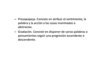 – Prosopopeya. Consiste en atribuir el sentimiento, la
  palabra y la acción a las cosas inanimadas o
  abstractas.
– Gradación. Consiste en disponer de varias palabras o
  pensamientos según una progresión ascendente o
  descendente.
 
