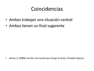 Coincidencias
• Ambos trabajan una situación central
• Ambos tienen un final sugerente




•   Kohan, S. (2008). Escribir una novela que atrape al lector. El Andén Express.
 