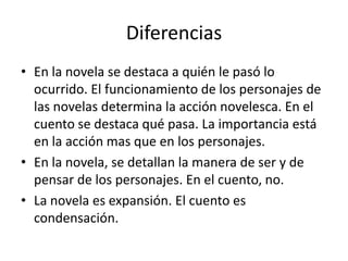 Diferencias
• En la novela se destaca a quién le pasó lo
  ocurrido. El funcionamiento de los personajes de
  las novelas determina la acción novelesca. En el
  cuento se destaca qué pasa. La importancia está
  en la acción mas que en los personajes.
• En la novela, se detallan la manera de ser y de
  pensar de los personajes. En el cuento, no.
• La novela es expansión. El cuento es
  condensación.
 