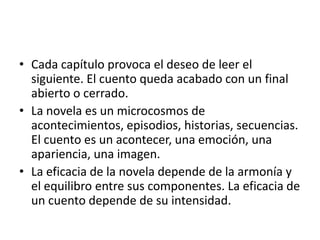 • Cada capítulo provoca el deseo de leer el
  siguiente. El cuento queda acabado con un final
  abierto o cerrado.
• La novela es un microcosmos de
  acontecimientos, episodios, historias, secuencias.
  El cuento es un acontecer, una emoción, una
  apariencia, una imagen.
• La eficacia de la novela depende de la armonía y
  el equilibro entre sus componentes. La eficacia de
  un cuento depende de su intensidad.
 
