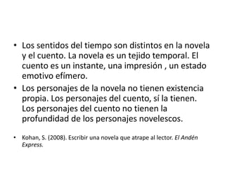 • Los sentidos del tiempo son distintos en la novela
  y el cuento. La novela es un tejido temporal. El
  cuento es un instante, una impresión , un estado
  emotivo efímero.
• Los personajes de la novela no tienen existencia
  propia. Los personajes del cuento, sí la tienen.
  Los personajes del cuento no tienen la
  profundidad de los personajes novelescos.
• Kohan, S. (2008). Escribir una novela que atrape al lector. El Andén
  Express.
 
