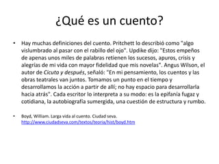¿Qué es un cuento?
• Hay muchas definiciones del cuento. Pritchett lo describió como "algo
  vislumbrado al pasar con el rabillo del ojo". Updike dijo: "Estos empeños
  de apenas unos miles de palabras retienen los sucesos, apuros, crisis y
  alegrías de mi vida con mayor fidelidad que mis novelas". Angus Wilson, el
  autor de Cicuta y después, señaló: "En mi pensamiento, los cuentos y las
  obras teatrales van juntos. Tomamos un punto en el tiempo y
  desarrollamos la acción a partir de allí; no hay espacio para desarrollarla
  hacia atrás". Cada escritor lo interpreta a su modo: es la epifanía fugaz y
  cotidiana, la autobiografía sumergida, una cuestión de estructura y rumbo.

•   Boyd, William. Larga vida al cuento. Ciudad seva.
    http://www.ciudadseva.com/textos/teoria/hist/boyd.htm
 