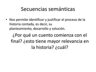 Secuencias semánticas
• Nos permite identificar y justificar el proceso de la
  historia contada, es decir, su
  planteamiento, desarrollo y solución.
    ¿Por qué un cuento comienza con el
   final? ¿esto tiene mayor relevancia en
              la historia? ¿cuál?
 