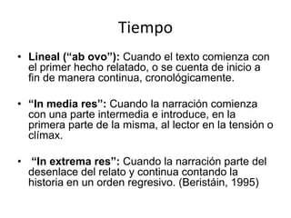 Tiempo
• Lineal (“ab ovo”): Cuando el texto comienza con
  el primer hecho relatado, o se cuenta de inicio a
  fin de manera continua, cronológicamente.

• “In media res”: Cuando la narración comienza
  con una parte intermedia e introduce, en la
  primera parte de la misma, al lector en la tensión o
  clímax.

• “In extrema res”: Cuando la narración parte del
  desenlace del relato y continua contando la
  historia en un orden regresivo. (Beristáin, 1995)
 