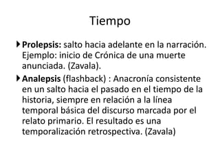Tiempo
Prolepsis: salto hacia adelante en la narración.
 Ejemplo: inicio de Crónica de una muerte
 anunciada. (Zavala).
Analepsis (flashback) : Anacronía consistente
 en un salto hacia el pasado en el tiempo de la
 historia, siempre en relación a la línea
 temporal básica del discurso marcada por el
 relato primario. El resultado es una
 temporalización retrospectiva. (Zavala)
 