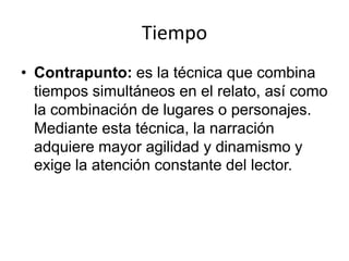 Tiempo
• Contrapunto: es la técnica que combina
  tiempos simultáneos en el relato, así como
  la combinación de lugares o personajes.
  Mediante esta técnica, la narración
  adquiere mayor agilidad y dinamismo y
  exige la atención constante del lector.
 
