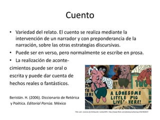 Cuento
• Variedad del relato. El cuento se realiza mediante la
   intervención de un narrador y con preponderancia de la
   narración, sobre las otras estrategias discursivas.
• Puede ser en verso, pero normalmente se escribe en prosa.
• La realización de aconte-
cimientos puede ser oral o
escrita y puede dar cuenta de
hechos reales o fantásticos.

Beristán. H. (2006). Diccionario de Retórica
y Poética. Editorial Porrúa. México
                                         Flikr.com. Licencia de Atribución. CarbonNYC. http://www.flickr.com/photos/carbonnyc/256782407/
 