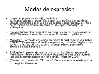 Modos de expresión
• Lenguaje: puede ser sencillo, del habla
  cotidiana, coloquial, científico, elegante, simbólico o metafórico.
  Está determinado por el uso de las descripciones, adjetivos, el tipo
  de narración empleada, así como los diálogos, monólogos o
  soliloquios.
• Diálogo. Interacción comunicativa recíproca entre los personajes en
  el que los mismos manifiestan sus sentimientos u opiniones.
• Monólogo. Forma de expresión mediante la cual el personaje habla
  solo. Lo hace para que el público espectador o el lector llegue a una
  actitud reflexiva, pero no espera respuesta de él, pues no va
  dirigido a otras personas.
• Soliloquio. El personaje realiza una comunicación intrapersonal.
  Habla para sí mismo como si estuviera pensando en voz alta, no le
  interesa la comunicación con los demás. (Fournier, 2002)
• (Diapositiva tomada de: “El cuento”. Presentación elaborada por la
  Lic. Angélica Camacho).
 