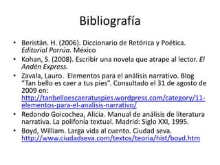 Bibliografía
• Beristán. H. (2006). Diccionario de Retórica y Poética.
  Editorial Porrúa. México
• Kohan, S. (2008). Escribir una novela que atrape al lector. El
  Andén Express.
• Zavala, Lauro. Elementos para el análisis narrativo. Blog
  “Tan bello es caer a tus pies”. Consultado el 31 de agosto de
  2009 en:
  http://tanbelloescaeratuspies.wordpress.com/category/11-
  elementos-para-el-analisis-narrativo/
• Redondo Goicochea, Alicia. Manual de análisis de literatura
  narrativa. La polifonía textual. Madrid: Siglo XXI, 1995.
• Boyd, William. Larga vida al cuento. Ciudad seva.
  http://www.ciudadseva.com/textos/teoria/hist/boyd.htm
 