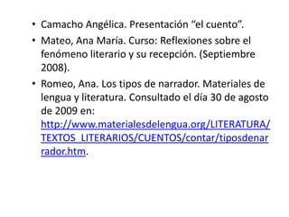 • Camacho Angélica. Presentación “el cuento”.
• Mateo, Ana María. Curso: Reflexiones sobre el
  fenómeno literario y su recepción. (Septiembre
  2008).
• Romeo, Ana. Los tipos de narrador. Materiales de
  lengua y literatura. Consultado el día 30 de agosto
  de 2009 en:
  http://www.materialesdelengua.org/LITERATURA/
  TEXTOS_LITERARIOS/CUENTOS/contar/tiposdenar
  rador.htm.
 
