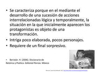 • Se caracteriza porque en el mediante el
  desarrollo de una sucesión de acciones
  interrelacionadas lógica y temporalmente, la
  situación en la que inicialmente aparecen los
  protagonistas es objeto de una
  transformación.
• Intriga poco elaborada, pocos personajes.
• Requiere de un final sorpresivo.


• Beristán. H. (2006). Diccionario de
Retórica y Poética. Editorial Porrúa. México

                                        Flikr.com. Licencia de Atribución. Jerry. http://www.flickr.com/photos/way2go/2439130205/
 