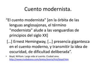 Cuento modernista.
“El cuento modernista" [en la órbita de las
  lenguas anglosajonas, el término
  "modernista" alude a las vanguardias de
  principios del siglo XX]
 […] Ernest Hemingway, […] presencia gigantesca
  en el cuento moderno, y transmitir la idea de
  oscuridad, de dificultad deliberada”.
•   Boyd, William. Larga vida al cuento. Ciudad seva.
    http://www.ciudadseva.com/textos/teoria/hist/boyd.htm
 
