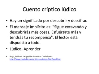 Cuento críptico lúdico
• Hay un significado por descubrir y descifrar.
• El mensaje implícito es: "Sigue excavando y
  descubrirás más cosas. Esfuérzate más y
  tendrás tu recompensa". El lector está
  dispuesto a todo.
• Lúdico- Aprender
•   Boyd, William. Larga vida al cuento. Ciudad seva.
    http://www.ciudadseva.com/textos/teoria/hist/boyd.htm
 