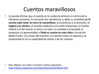 Cuentos maravillosos
• Se puede afirmar que el cuento es la sustancia primera o nutricia de la
  literatura narrativa, la narración por excelencia; y, dada su variedad, en el
  cuento cabe todo: lo real y lo maravilloso, la enseñanza y la diversión, lo
  trágico y lo cómico, el mundo cotidiano y el sueño misterioso, el mundo
  infantil y el del adulto, el amor y el odio, la crueldad y la bondad, la
  venganza y la generosidad. «Todo es cuento en esta vida», ha escrito
  Rafael Conte, y lo mejor del hombre y en donde mejor se expresa y se
  comprende es en su capacidad de contar y de oír cuentos.




•   Diez, Miguel. Los viejos y siempre cuentos populares.
    http://www.ciudadseva.com/textos/teoria/hist/diez01.htm
 