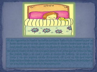 Al día siguiente la madre se había quedado halla en la comisaria por si
  había noticias de su hija, pero los policía le dijeron mejor que vaya a su
  casa puede que su hija regrese o si alguien le podía dar noticias de ella.
Así que la madre se fue con una gran pena en el alma que no veía a su hija,
  fue donde llego a su casa y entro al cuarto de Sulema se acerco a la
  cama y vio que alguien estaba durmiendo allí y era su hija que estaba
  toda sucia echada en su cama durmiendo. Su madre lloro de felicidad al
  ver a su hija la abrazaba de la desesperación.
 