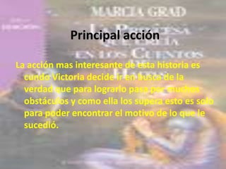 Principal acción
La acción mas interesante de esta historia es
cundo Victoria decide ir en busca de la
verdad que para lograrlo pasa por muchos
obstáculos y como ella los supera esto es solo
para poder encontrar el motivo de lo que le
sucedió.
 