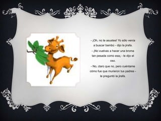 - ¡Oh, no te asustes! Yo sólo venía a buscar bambú - dijo la jirafa.- ¡No vuelvas a hacer una broma tan pesada como esa¡ - le dijo el oso.- No, claro que no, pero cuéntame cómo fue que murieron tus padres - le preguntó la jirafa.