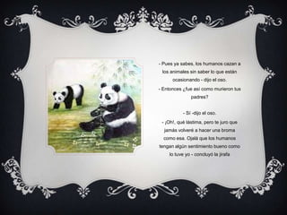 - Pues ya sabes, los humanos cazan a los animales sin saber lo que están ocasionando - dijo el oso.- Entonces ¿fue así como murieron tus padres? - Sí -dijo el oso.- ¡Oh!, qué lástima, pero te juro que jamás volveré a hacer una broma como esa. Ojalá que los humanos tengan algún sentimiento bueno como lo tuve yo - concluyó la jirafa  