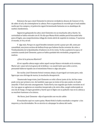 Entonces fue que a José Clemente le entraron verdaderos deseos de Conocer el río,
de saber el sol y de contemplarse la cabeza .Pero su guardiana le recordó que el mal andaba
suelto por los campos y el pobrecito siguió fermentando fantasías en su alambique de
sueños clandestinos.

       Siguieron galopando los años. José Clemente era un muchacho alto y fuerte. Su
curiosidad se había estirado con él. Un día que Mama Ochú andaba porái buscando leña
para el fogón, una sospechosísima ráfaga de viento abrió de sopetón la ventana. Y nacieron
el mundo, el río y el sol.

       Y algo más. Porque en aquel bendito instante acertó a pasar por allí, como por
casualidad, una joven esclava de belleza bruja que hubiese hecho reventar de celos a
Tembandumba de la Quimbamba A bañarse en el río venía. Ya iba a quitarse la saya y el
camisón cuando José Clemente, quien se había quedado lelo mirándola, preguntó sin
malicia:

       -¿Eres tú la princesa Moriviví?

       Al ver aquella cabeza negra sobre aquel cuerpo blanco retratado en la ventana,
María Laó—pues tal era la gracia de la belleza—se asustó tanto que echó a correr,
pensando haberse topado con el mismísimo Pateco o algo aún peor.

        Sin vacilar, José Clemente brincó ventana abajo y la persiguió un tramo pero, más
ligera que una chiringa de marzo, la muchacha desapareció.

         Enamorado luego triste, José Clemente se echó a llorar junto al río. Así fue como
pudo verse por primera vez. Así también supo que no tenía ni los ojos azules ni el pelo
amarillo. Y lloró aún más amargamente. Tanto lloró y tan seguido que hubo creciente en el
río. Las aguas se agitaron en remolino inesperado y de entre ellas, surgió emborujado en
una ola de fuego, el negro grandote y fuerte que es Ogún con su pañuelo rojo en la cabeza y
su machete luminoso a la cintura.

       -No llores, José Clemente –dijo el aparecido con voz de cañón

     El muchacho cayó en cuatro patas. Mamá Ochú le había enseñado a respetar a los
mayores y a las divinidades. No se atrevía ni a despegar la cabeza del suelo.




                                                                                            3
 