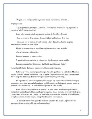 -A ogún no le complacen las lágrimas –tronó nuevamente la visión--.

¡Deja de llorar!

      -¡Ay, Papá Ogún!-gimió José Clemente -. Mírame qué desdichado soy. Ayúdame a
encontrar a la Princesa Moriviví.

       Ogún soltó una carcajada que puso a temblar la Cordillera Central.

       -Esta no es tierra de princesa -dijo, con la barriga hinchada de la risa.

      -Entonces, por lo menos, devuélveme mi color –dijo el muchacho, un poco
abochornado ante la burla de Ogún.

       El dios se puso serio y en seguida repicó como cuero bien tendido:

       -Entre los tuyos está tu color:

       Cuando seas uno ya no serás dos.

       Y tendiéndole su machete, se esfumó por donde mismo había venido.

       Pensativo quedo José Clemente. ¿Qué había querido decir Ogún?

Mamá Ochú le había dicho que los dioses hablaban en jeringonza.

       Se levantó y echó a andar por el campo. No sabía qué hacer ni a dónde ir. Mientras
vagaba entre las hojas y los bejucos, cayó la noche. Los múcaros lo miraban con sorpresa
desde los palos de mangó. Los murciélagos lo rozaban a su paso ciego.

       De repente, una claridad rojiza le cerró los ojos. Un olor a caña quemada tomó por
sorpresa el aire. Ante la mirada huraña de José Clemente, se abría, como lago de fuego, la
pieza de caña incendiada. Las llamas lamían golosas el cielo oscuro.

        Unos aullidos desgarradores se oyeron a lo lejos. José Clemente rompió a correr
hacia ellos, luchando con el humo. Al llegar al lugar de donde parecían provenir, vio la gran
casona blanca devorada por l fuego. Por una de las ventanas, dos pares de brazos blancos
se agitaban como abanico salvaje. Los gritos de auxilio ensordecían.

      Al mismo tiempo, otros quejidos hirieron los oídos del joven. Llegaban medio
ahogados desde un miserable barracón encendido.



                                                                                             4
 