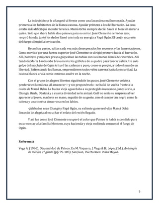 La indecisión se le añangotó al frente como una lavandera malhumorada. Ayudar
primero a los habitantes de la blanca casona. Ayudar primero a los del barracón. La cosa
estaba más difícil que mondar lerenes. Mamá Ochú siempre decía: hacer el bien sin mirar a
quién. Sólo que ahora había dos quienes para no mirar. José Clemente cerró los ojos,
respiró hondo, juntó los dedos llamó con toda su energía a Papá Ogún. El crujir socarrón
del fuego silenció la invocación.

        De ambas partes, salían cada vez más desesperados los socorros y las lamentaciones.
Como movido por una fuerza superior José Clemente se dirigió primero hacia el barracón.
Allí, hombres y mujeres presos golpeaban las tablas con sus manos llenas de cicatrices. Allí
también María Laó halaba bravamente los grilletes de su padre para buscar salida. Un solo
golpe del machete de Ogún trituró las cadenas y puso, como es propio, a todo el mundo en
libertad. Enfrentando las llamas, emprendieron todos veloz carrera hacia la oscuridad. La
casona blanca ardía como inmenso anafre en la noche.

        Con el grupo de alegres libertos siguiéndole los pasos, José Clemente volvió a
perderse en la maleza. Al amanecer—y sin proponérselo –se halló de vuelta frente a la
casita de Mamá Ochú. La buena vieja aguardaba a su protegido invocando, junto al río, a
Changó, Orula, Obatalá y a cuanta divinidad se le antojó. Cuál no sería su sorpresa al ver
aparecer al joven, machete en mano, seguido de su gente, con el cuerpo tan negro como la
cabeza y una sonrisa cimarrona en los labios.

       -¡Alabados sean Changó y Papá Ogún, su valiente guerrero!-dijo Mamá Ochú
llorando de alegría al escuchar el relato del recién llegado.

      Y así fue como José Clemente recuperó el color que Pateco le había escondido para
escarmentar a la familia Montero, cuya hacienda y vieja molienda consumió el fuego de
Ogún.



Referencia

Vega A. (1996). Otra maldad de Pateco. En M. Vaquero, J. Vega & H. López (Ed.), Antología
      de lectura 7º grado (pp. 99-103). San Juan, Puerto Rico: Plaza Mayor.




                                                                                             5
 
