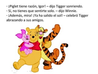 ¡Piglet tiene razón, Igor! – dijo Tigger sonriendo.  Sí, no tienes que sentirte solo. – dijo Winnie.  ¡Además, mira! ¡Ya ha salido el sol! – celebró Tigger abrazando a sus amigos.  